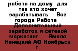 работа на дому  для тех кто хочет зарабатывать. - Все города Работа » Дополнительный заработок и сетевой маркетинг   . Ямало-Ненецкий АО,Ноябрьск г.